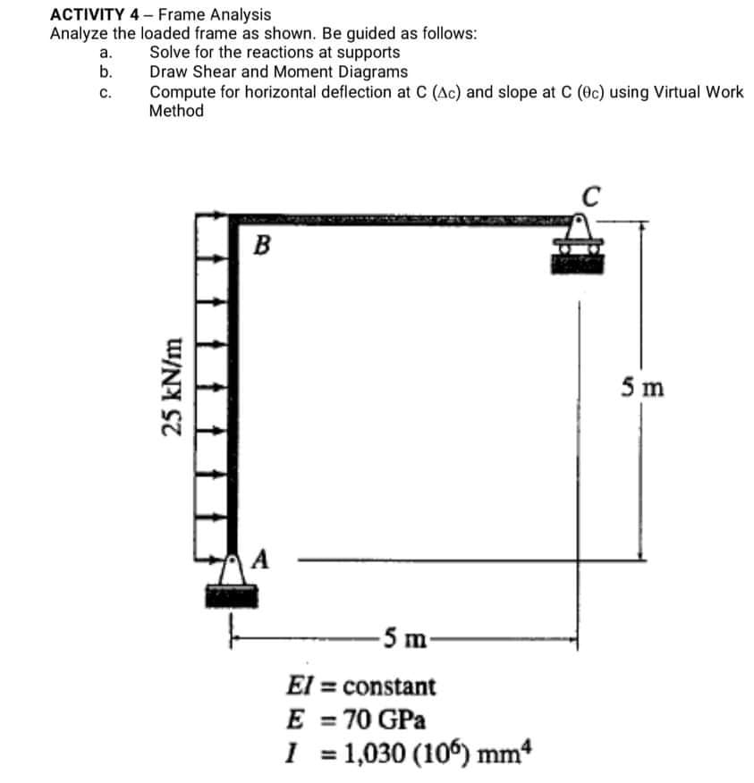 ACTIVITY 4- Frame Analysis
Analyze the loaded frame as shown. Be guided as follows:
Solve for the reactions at supports
Draw Shear and Moment Diagrams
Compute for horizontal deflection at C (Ac) and slope at C (Oc) using Virtual Work
Method
а.
b.
с.
C
B
5 m
A
-5 m-
El = constant
E = 70 GPa
1 = 1,030 (106) mm
%3D
25 kN/m
