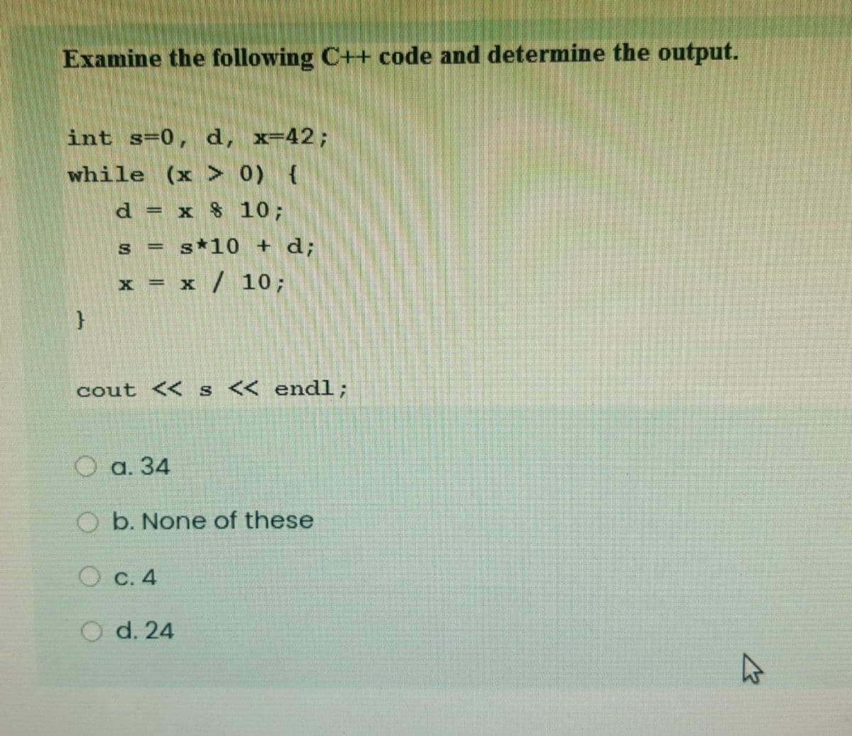 Examine the following C++ code and determine the output.
int s=0, d, x=42;
while (x > 0) {
d = x $ 10;
s = s*10 + d;
x = x / 10;
cout << s << endl;
O a. 34
O b. None of these
O c. 4
O d. 24
