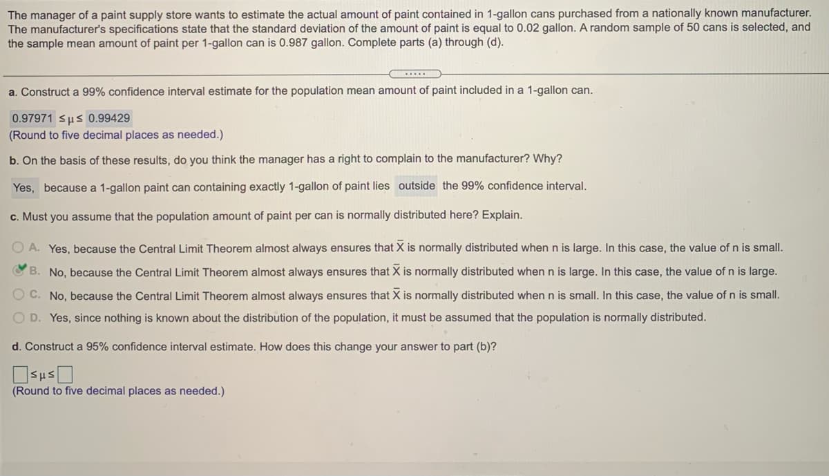 The manager of a paint supply store wants to estimate the actual amount of paint contained in 1-gallon cans purchased from a nationally known manufacturer.
The manufacturer's specifications state that the standard deviation of the amount of paint is equal to 0.02 gallon. A random sample of 50 cans is selected, and
the sample mean amount of paint per 1-gallon can is 0.987 gallon. Complete parts (a) through (d).
a. Construct a 99% confidence interval estimate for the population mean amount of paint included in a 1-gallon can.
0.97971 sus 0.99429
(Round to five decimal places as needed.)
b. On the basis of these results, do you think the manager has a right to complain to the manufacturer? Why?
Yes, because a 1-gallon paint can containing exactly 1-gallon of paint lies outside the 99% confidence interval.
c. Must you assume that the population amount of paint per can is normally distributed here? Explain.
O A. Yes, because the Central Limit Theorem almost always ensures that X is normally distributed when n is large. In this case, the value of n is small.
B.
No, because the Central Limit Theorem almost always ensures that X is normally distributed when n is large. In this case, the value of n is large.
O C. No, because the Central Limit Theorem almost always ensures that X is normally distributed when n is small. In this case, the value of n is small.
O D. Yes, since nothing is known about the distribution of the population, it must be assumed that the population is normally distributed.
d. Construct a 95% confidence interval estimate. How does this change your answer to part (b)?
(Round to five decimal places as needed.)
