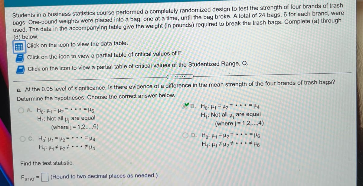 Students in a business statistics course performed a completely randomized design to test the strength of four brands of trash
bags. One-pound weights were placed into a bag, one at a time, until the bag broke. A total of 24 bags, 6 for each brand, were
used. The data in the accompanying table give the weight (in pounds) required to break the trash bags. Complete (a) through
(d) below.
Click on the icon to view the data table.
Click on the icon to view a partial table of critical values of F.
Click on the icon to view a partial table of critical values of the Studentized Range, Q.
a. At the 0.05 level of significance, is there evidence of a difference in the mean strength of the four brands of trash bags?
Determine the hypotheses. Choose the correct answer below.
O A. Ho: H1= #2= • • • = µ6
are equal
B. Ho: H =#2= • • • = H4
H4: Not all µj
(where j= 1,2,...,4)
are equal
H,: Not all
Hj
(where j= 1,2,..,6)
OD. Ho: H1=H2=
H,: Hy # Hz # °
• = H6
O C. Ho: H1= H2 = • • • = H4
H;: 41# H2# • • • #H4
Find the test statistic.
ESTAT = (Round to two decimal places as needed.)
