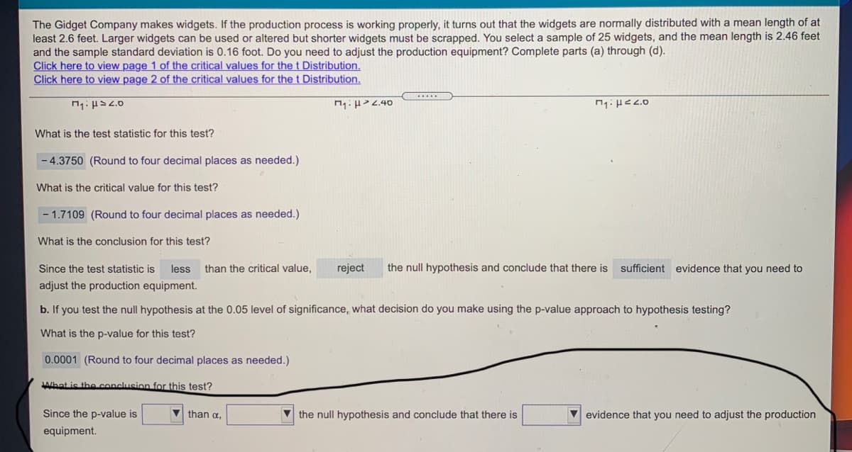 The Gidget Company makes widgets. If the production process is working properly, it turns out that the widgets are normally distributed with a mean length of at
least 2.6 feet. Larger widgets can be used or altered but shorter widgets must be scrapped. You select a sample of 25 widgets, and the mean length is 2.46 feet
and the sample standard deviation is 0.16 foot. Do you need to adjust the production equipment? Complete parts (a) through (d).
Click here to view page 1 of the critical values for the t Distribution.
Click here to view page 2 of the critical values for the t Distribution.
....
What is the test statistic for this test?
- 4.3750 (Round to four decimal places as needed.)
What is the critical value for this test?
- 1.7109 (Round to four decimal places as needed.)
What is the conclusion for this test?
Since the test statistic is
less
than the critical value,
reject
the null hypothesis and conclude that there is sufficient evidence that you need to
adjust the production equipment.
b. If you test the null hypothesis at the 0.05 level of significance, what decision do you make using the p-value approach to hypothesis testing?
What is the p-value for this test?
0.0001 (Round to four decimal places as needed.)
JAlhat is the conclusion for this test?
Since the p-value is
than a,
V the null hypothesis and conclude that there is
V evidence that you need to adjust the production
equipment.
