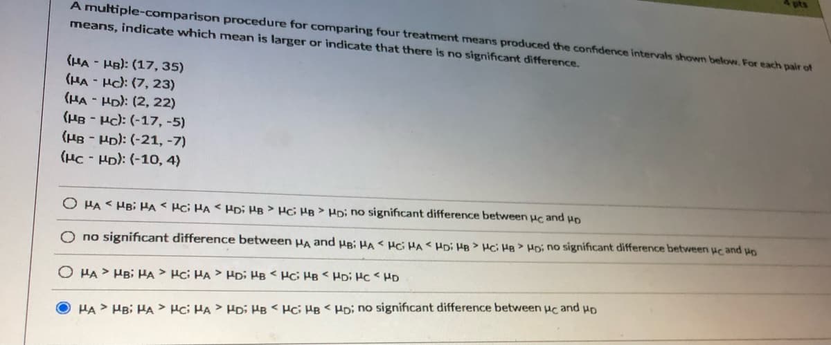 pts
A multiple-comparison procedure for comparing four treatment means produced the confidence intervals shown below. For each pair of
means, indicate which mean is larger or indicate that there is no significant difference.
(HA - HB): (17, 35)
(HA - Hc): (7, 23)
(HA - HD): (2, 22)
(HB - Hc): (-17, -5)
(HB - Ho): (-21, -7)
(HC - HD): (-10, 4)
O HA < HB; HA< Hci HA < HDi HB > Hci HB > HD; no significant difference between Hc and
O no significant difference between Ha and ug; HA < Hci HA < HDi HB > Hci He >H no significant difference between uc and uo
O HA > HB; HA > Hci HA > HDi HB < Hc; HB < HDi Hc < HD
HA > HBi HA > Hci HA > HDi HB < Hc; HB < HD; no significant difference between uc and uo
