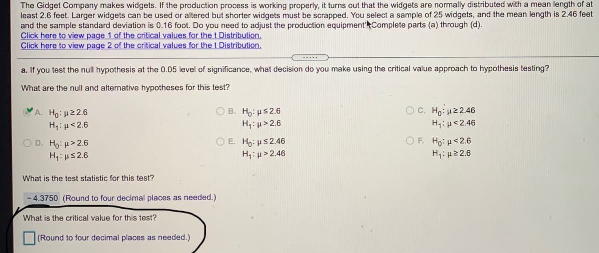 The Gidget Company makes widgets. If the production process is working properly, it turns out that the widgets are normally distributed with a mean length of at
least 2.6 feet. Larger widgets can be used or altered but shorter widgets must be scrapped. You select a sample of 25 widgets, and the mean length is 2.46 feet
and the sample standard deviation is 0.16 foot. Do you need to adjust the production equipment'Complete parts (a) through (d).
Click here to view page 1 of the critical values for the t Distribution.
Click here to view page 2 of the critical values for the t Distribution.
......L
a. If you test the null hypothesis at the 0.05 level of significance, what decision do you make using the critical value approach to hypothesis testing?
What are the null and alternative hypotheses for this test?
Ο C. Ho μ2 2.46
'A. Ho: μ2 2.6
H: µ<2.6
O B. Ho: us2.6
H: µ>2.6
H;:H<2.46
OF. Ho: H<2.6
O D. Ho: H>2.6
H: us2.6
O E. Ho: us2.46
H;: µ> 2.46
H4: µ22.6
What is the test statistic for this test?
- 4.3750 (Round to four decimal places as needed.)
What is the critical value for this test?
(Round to four decimal places as needed.)
