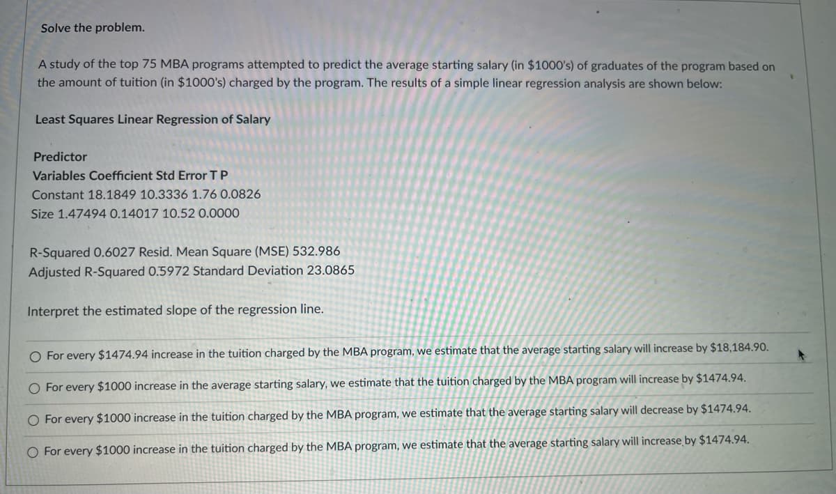 Solve the problem.
A study of the top 75 MBA programs attempted to predict the average starting salary (in $1000's) of graduates of the program based on
the amount of tuition (in $1000's) charged by the program. The results of a simple linear regression analysis are shown below:
Least Squares Linear Regression of Salary
Predictor
Variables Coefficient Std Error TP
Constant 18.1849 10.3336 1.76 0.0826
Size 1.47494 0.14017 10.52 0.0000
R-Squared 0.6027 Resid. Mean Square (MSE) 532.986
Adjusted R-Squared 0.5972 Standard Deviation 23.0865
Interpret the estimated slope of the regression line.
O For every $1474.94 increase in the tuition charged by the MBA program, we estimate that the average starting salary will increase by $18,184.90.
O For every $1000 increase in the average starting salary, we estimate that the tuition charged by the MBA program will increase by $1474.94.
O For every $1000 increase in the tuition charged by the MBA program, we estimate that the average starting salary will decrease by $1474.94.
O For every $1000 increase in the tuition charged by the MBA program, we estimate that the average starting salary will increase by $1474.94.
