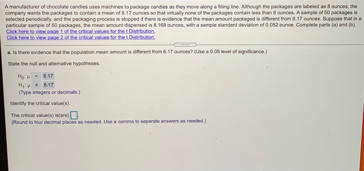 A manufacturer of chocolate candies uses machines to package candies as they move along a filling line. Although the packages are labeled as 8 ounces, the
company wants the packages to contain a mean of 8.17 ounces so that virtually none of the packages contain less than 8 ounces. A sample of 50 packages is
selected periodically, and the packaging process is stopped if there is evidence that the mean amount packaged is different from 8.17 ounces. Suppose that in a
particular sample of 50 packages, the mean amount dispensed is 8.168 ounces, with a sample standard deviation of 0.052 ounce. Complete parts (a) and (b).
Click here to view page 1 of the critical values for the t Distribution.
Click here to view page 2 of the critical values for thet Distribution.
a. Is there evidence that the population mean amount is different from 8.17 ounces? (Use a 0.05 level of significance.)
State the null and alternative hypotheses.
= r1:0H
H:H # 8.17
8.17
(Type integers or decimals.)
Identify the critical value(s).
The critical value(s) is(are)
(Round to four decimal places as needed. Use a comma to separate answers as needed.)
