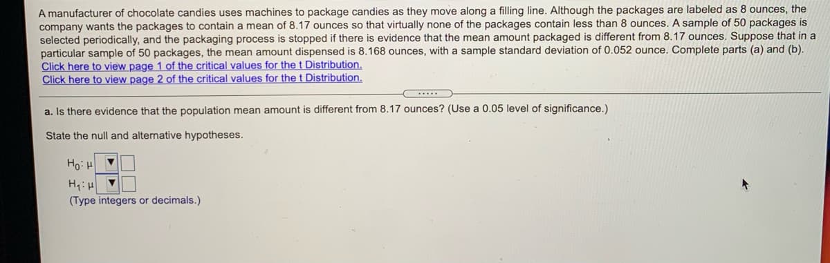 A manufacturer of chocolate candies uses machines to package candies as they move along a filling line. Although the packages are labeled as 8 ounces, the
company wants the packages to contain a mean of 8.17 ounces so that virtually none of the packages contain less than 8 ounces. A sample of 50 packages is
selected periodically, and the packaging process is stopped if there is evidence that the mean amount packaged is different from 8.17 ounces. Suppose that in a
particular sample of 50 packages, the mean amount dispensed is 8.168 ounces, with a sample standard deviation of 0.052 ounce. Complete parts (a) and (b).
Click here to view page 1 of the critical values for the t Distribution.
Click here to view page 2 of the critical values for the t Distribution.
.....
a. Is there evidence that the population mean amount is different from 8.17 ounces? (Use a 0.05 level of significance.)
State the null and alternative hypotheses.
Ho: H
(Type integers or decimals.)
