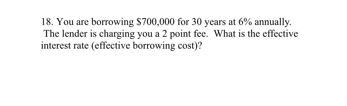 18. You are borrowing $700,000 for 30 years at 6% annually.
The lender is charging you a 2 point fee. What is the effective
interest rate (effective borrowing cost)?
