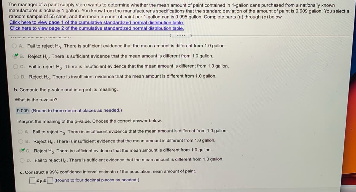 The manager of a paint supply store wants to determine whether the mean amount of paint contained in 1-gallon cans purchased from a nationally known
manufacturer is actually 1 gallon. You know from the manufacturer's specifications that the standard deviation of the amount of paint is 0.009 gallon. You select a
random sample of 55 cans, and the mean amount of paint per 1-gallon can is 0.995 gallon. Complete parts (a) through (e) below.
Click here to view page 1 of the cumulative standardized normal distribution table.
Click here to view page 2 of the cumulative standardized normal distribution table.
O A. Fail to reject Ho. There is sufficient evidence that the mean amount is different from 1.0 gallon.
B. Reject Ho. There is sufficient evidence that the mean amount is different from 1.0 gallon.
Fail to reject Ho. There is insufficient evidence that the mean amount is different from 1.0 gallon.
O D. Reject Ho. There is insufficient evidence that the mean amount is different from 1.0 gallon.
b. Compute the p-value and interpret its meaning.
What is the p-value?
0.000 (Round to three decimal places as needed.)
Interpret the meaning of the p-value. Choose the correct answer below.
O A. Fail to reject Ho. There is insufficient evidence that the mean amount is different from 1.0 gallon.
B. Reject Ho. There is insufficient evidence that the mean amount is different from 1.0 gallon.
Reject Ho. There is sufficient evidence that the mean amount is different from 1.0 gallon.
D.
Fail to reject Ho. There is sufficient evidence that the mean amount is different from 1.0 gallon.
c. Construct a 99% confidence interval estimate of the population mean amount of paint.
(Round to four decimal places as needed.)
