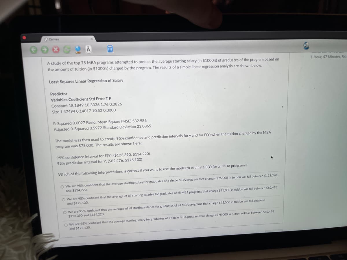 Canvas
A study of the top 75 MBA programs attempted to predict the average starting salary (in $1000's) of graduates of the program based on
1 Hour, 47 Minutes, 54
the amount of tuition (in $1000's) charged by the program. The results of a simple linear regression analysis are shown below:
Least Squares Linear Regression of Salary
Predictor
Variables Coefficient Std Error T P
Constant 18.1849 10.3336 1.76 0.0826
Size 1.47494 0.14017 10.52 0.0000
R-Squared 0.6027 Resid. Mean Square (MSE) 532.986
Adjusted R-Squared 0.5972 Standard Deviation 23.0865
The model was then used to create 95% confidence and prediction intervals for y and for E(Y) when the tuition charged by the MBA
program was $75,000. The results are shown here:
95% confidence interval for E(Y): ($123,390, $134,220)
95% prediction interval for Y: ($82,476, $175,130)
Which of the following interpretations is correct if you want to use the model to estimate E(Y) for all MBA programs?
O We are 95% confident that the average starting salary for graduates of a single MBA program that charges $75,000 in tuition will fall between $123,390
and $134,220.
O We are 95% confident that the average of all starting salaries for graduates of all MBA programs that charge $75,000 in tuition will fall between $82,476
and $175,130.
O We are 95% confident that the average of all starting salaries for graduates of all MBA programs that charge $75,000 in tuition will fall between
$123,390 and $134,220.
O We are 95% confident that the average starting salary for graduates of a single MBA program that charges $75,000 in tuition will fall between $82,476
and $175,130.
