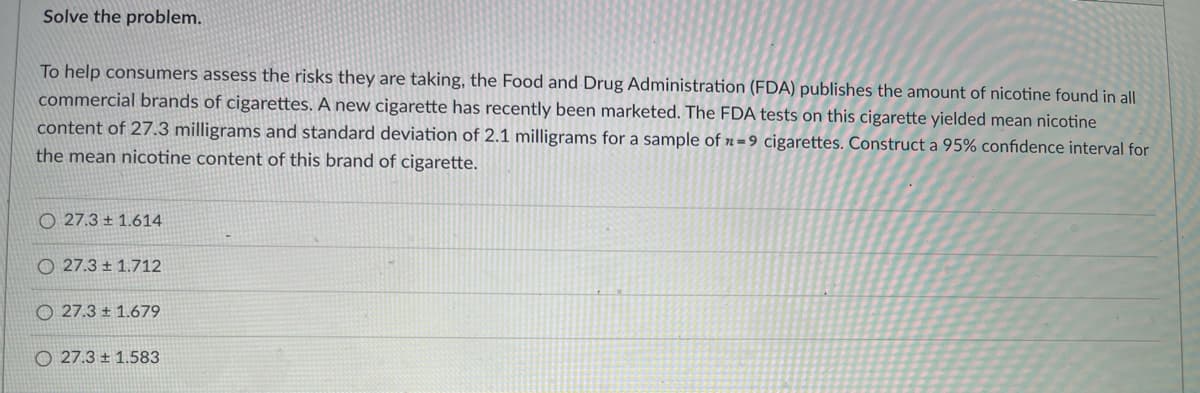 Solve the problem.
To help consumers assess the risks they are taking, the Food and Drug Administration (FDA) publishes the amount of nicotine found in all
commercial brands of cigarettes. A new cigarette has recently been marketed. The FDA tests on this cigarette yielded mean nicotine
content of 27.3 milligrams and standard deviation of 2.1 milligrams for a sample of » = 9 cigarettes. Construct a 95% confidence interval for
the mean nicotine content of this brand of cigarette.
O 27.3 ± 1.614
O 27.3 ± 1.712
O 27.3 ± 1.679
O 27.3 ± 1.583
