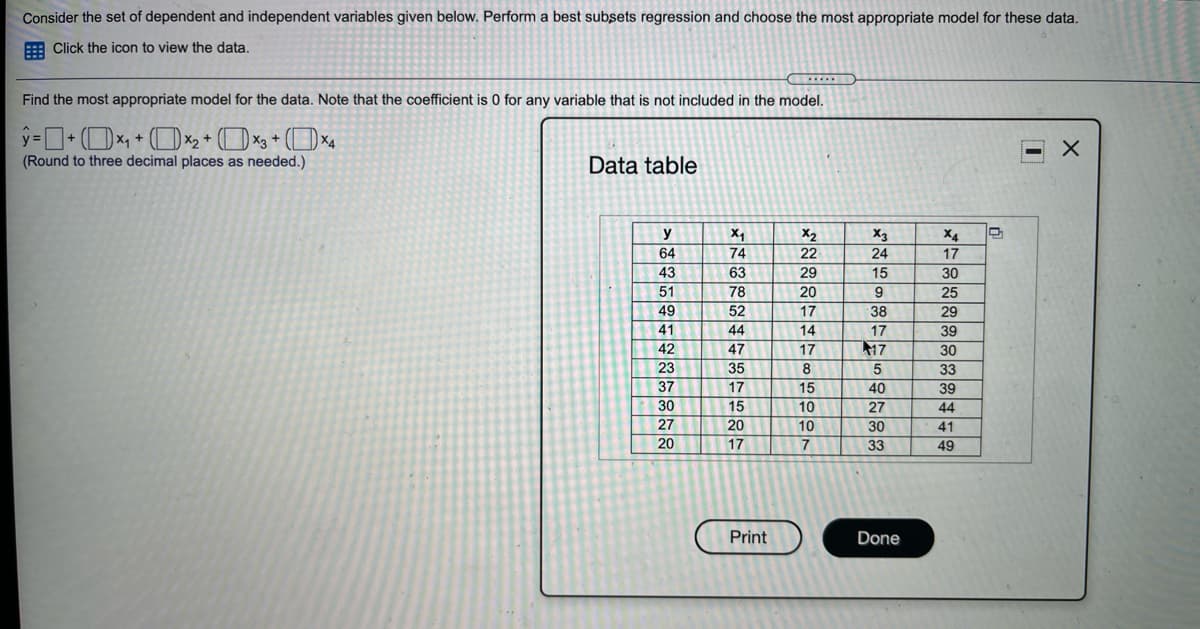 Consider the set of dependent and independent variables given below. Perform a best subsets regression and choose the most appropriate model for these data.
: Click the icon to view the data.
Find the most appropriate model for the data. Note that the coefficient is 0 for any variable that is not included in the model.
(Round to three decimal places as needed.)
Data table
y
X4
X2
22
X3
X4
64
74
24
17
43
63
29
15
30
51
78
20
9
25
49
52
17
38
29
41
44
14
17
39
42
47
17
17
30
23
35
8
5
33
37
17
15
40
39
30
15
10
27
44
27
20
10
30
41
20
17
7
33
49
Print
Done
