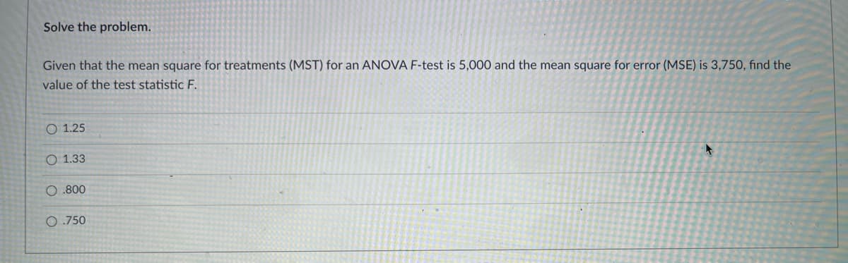 Solve the problem.
Given that the mean square for treatments (MST) for an ANOVA F-test is 5,000 and the mean square for error (MSE) is 3,750, fınd the
value of the test statistic F.
O 1.25
O 1.33
O .800
0 .750
