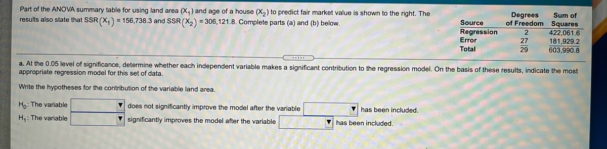 Part of the ANOVA summary table for using land area (X, ) and age of a house (X,) to predict fair market value is shown to the right. The
Degrees
Sum of
of Freedom Squares
422,061.6
181,929.2
603,990.8
results also state that SSR (X,) = 156,738.3 and SSR(X2) = 306,121.8. Complete parts (a) and (b) below.
Source
Regression
Error
2
27
Total
29
a. At the 0.05 level of significance, determine whether each independent variable makes a significant contribution to the regression model. On the basis of these results, indicate the most
appropriate regression model for this set of data,
Write the hypotheses for the contribution of the variable land area.
Ho: The variable
V does not significantly improve the model after the variable
V has been included.
H,: The variable
V significantly improves the model after the variable
has been included.
