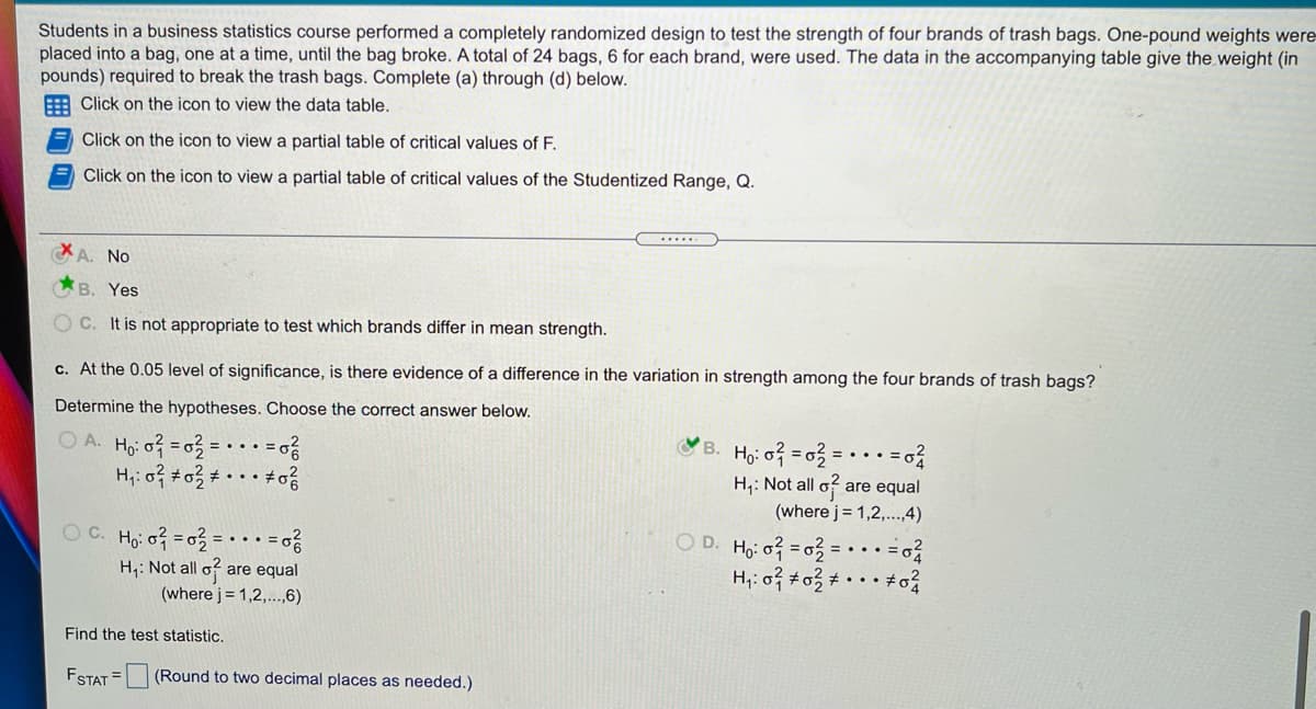 Students in a business statistics course performed a completely randomized design to test the strength of four brands of trash bags. One-pound weights were-
placed into a bag, one at a time, until the bag broke. A total of 24 bags, 6 for each brand, were used. The data in the accompanying table give the weight (in
pounds) required to break the trash bags. Complete (a) through (d) below.
E Click on the icon to view the data table.
Click on the icon to view a partial table of critical values of F.
Click on the icon to view a partial table of critical values of the Studentized Range, Q.
A. No
B. Yes
O C. It is not appropriate to test which brands differ in mean strength.
c. At the 0.05 level of significance, is there evidence of a difference in the variation in strength among the four brands of trash bags?
Determine the hypotheses. Choose the correct answer below.
O A. Ho o =03 =
B. Ho: of = 03 = -
H;: Not all o?
are equal
(where j = 1,2,..,4)
Oc.
Ho: o = o3
H,: Not all o?
(where j= 1,2,...,6)
O D. Ho: o =03
H;: 0} #o3 • · .
• =o
are equal
Find the test statistic.
FSTAT =
(Round to two decimal places as needed.)
