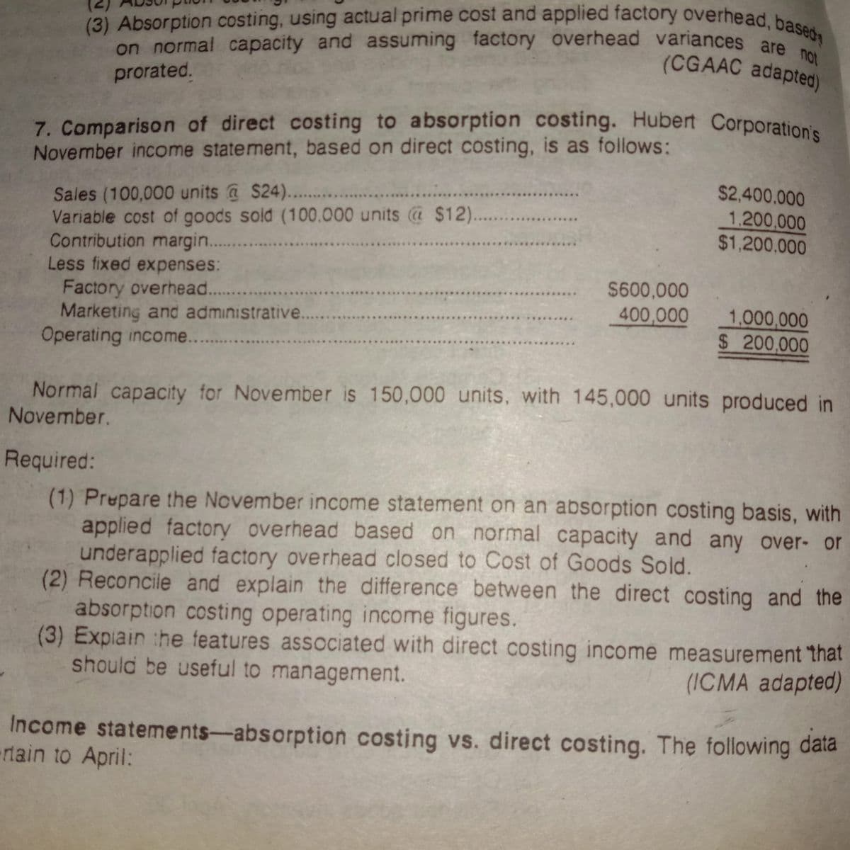 on normal capacity and assuming factory overhead variances are not
(3) Absorption costing, using actual prime cost and applied factory overhead, based
7. Comparison of direct costing to absorption costing. Hubert Corporation's
(CGAAC adapted)
prorated.
7. Comparison of direct costing to absorption costing. Hubert Corporation
November income statement, based on direct costing, is as follows:
$2,400.000
Sales (100,000 units @ S24).. .
Variable cost of goods sold (100.000 units @ $12..
Contribution margin. .
Less fixed expenses:
1.200,000
$1,200.000
$600,000
Factory overhead..
Marketing and administrative....
Operating income...
400,000
1,000,000
$ 200,000
Normal capacity for November is 150,000 units, with 145,000 units produced in
November.
Required:
(1) Prepare the November income statement on an absorption costing basis, with
applied factory overhead based on normal capacity and any over- or
underapplied factory overhead closed to Cost of Goods Sold.
(2) Reconcile and explain the difference between the direct costing and the
absorption costing operating income figures.
(3) Expiain :he features associated with direct costing income measurement that
should be useful to management.
(ICMA adapted)
Income statements-absorption costing vs. direct costing. The following đaia
rtain to April:
