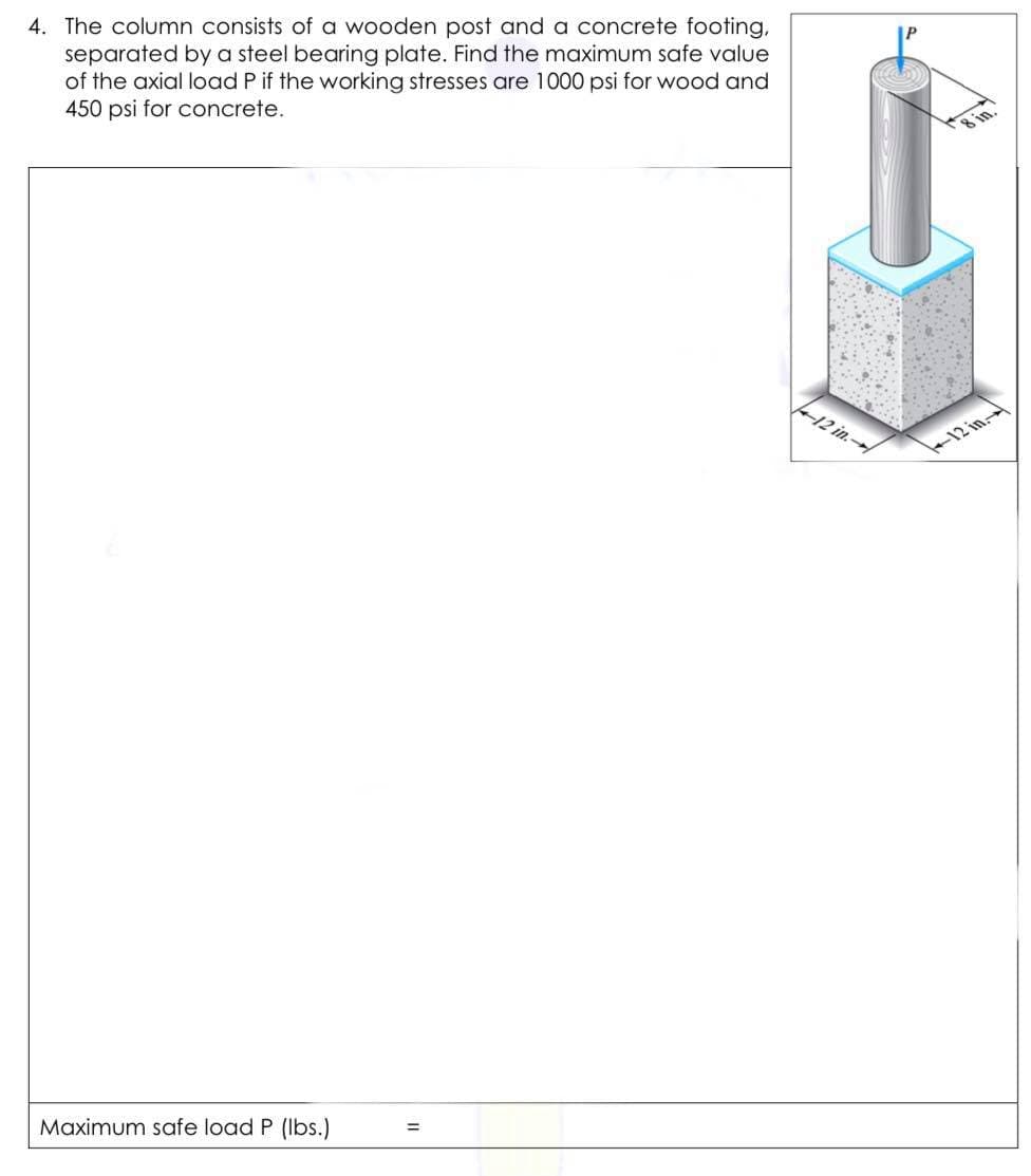 4. The column consists of a wooden post and a concrete footing,
separated by a steel bearing plate. Find the maximum safe value
of the axial load P if the working stresses are 1000 psi for wood and
450 psi for concrete.
12 in.
12 in.
Maximum safe load P (Ibs.)
