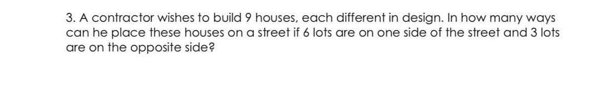 3. A contractor wishes to build 9 houses, each different in design. In how many ways
can he place these houses on a street if 6 lots are on one side of the street and 3 lots
are on the opposite side?
