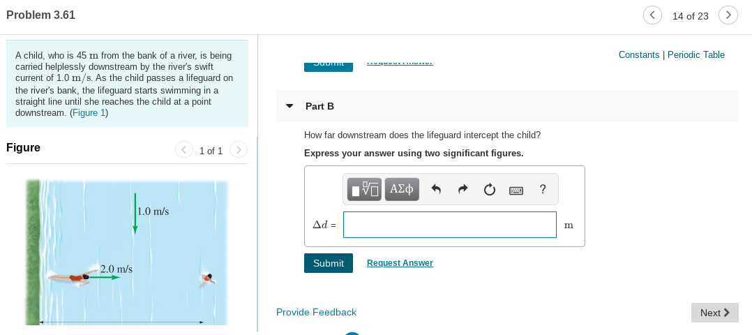 Problem 3.61
14 of 23
Constants | Periodic Table
A child, who is 45 m from the bank of a river, is being
carried helplessly downstream by the river's swift
current of 1.0 m/s. As the child passes a lifeguard on
the river's bank, the lifeguard starts swimming in a
straight line until she reaches the child at a point
downstream. (Figure 1)
Part B
How far downstream does the lifeguard intercept the child?
Figure
< 1 of 1 >
Express your answer using two significant figures.
Hν ΑΣφ
1.0 m/s
Ad =
Request Answer
Submit
2.0 m/s
Provide Feedback
Next >
