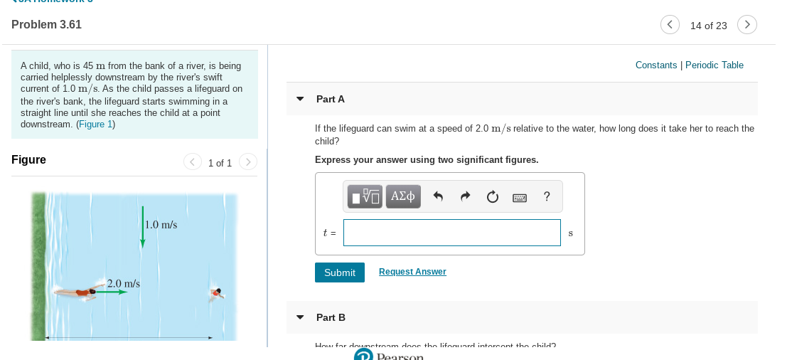 Problem 3.61
14 of 23
Constants | Periodic Table
A child, who is 45 m from the bank of a river, is being
carried helplessly downstream by the river's swift
current of 1.0 m/s. As the child passes a lifeguard on
the river's bank, the lifeguard starts swimming in a
straight line until she reaches the child at a point
downstream. (Figure 1)
Part A
If the lifeguard can swim at a speed of 2.0 m/s relative to the water, how long does it take her to reach the
child?
Figure
Express your answer using two significant figures.
>
1 of 1
1.0 m/s
t =
Request Answer
Submit
2.0 m/s
Part B
How for doAmetroam dnns the liforuord intorcont the child
2 Pearson
