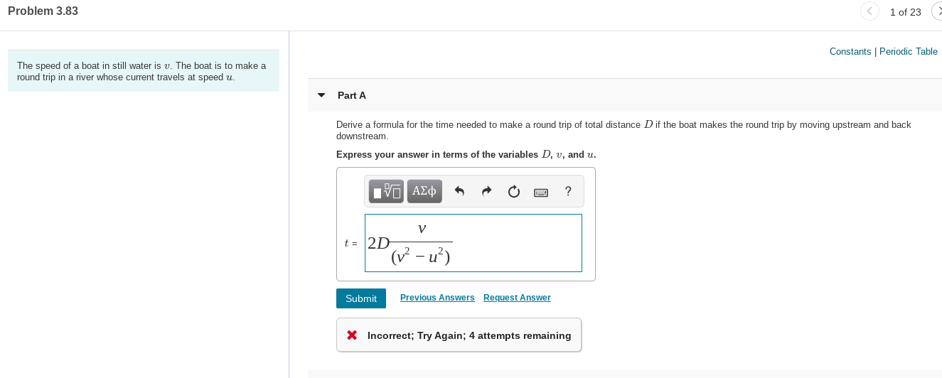 1 of 23
Problem 3.83
Constants | Periodic Table
The speed of a boat in still water is v. The boat is to make a
round trip in a river whose current travels at speed u.
Part A
Derive a formula for the time needed to make a round trip of total distance Dif the boat makes the round trip by moving upstream and back
downstream.
Express your answer in terms of the variables D, v, and u.
t = 2D
( - u²)
Previous Answers Request Answer
Submit
X Incorrect; Try Again; 4 attempts remaining
