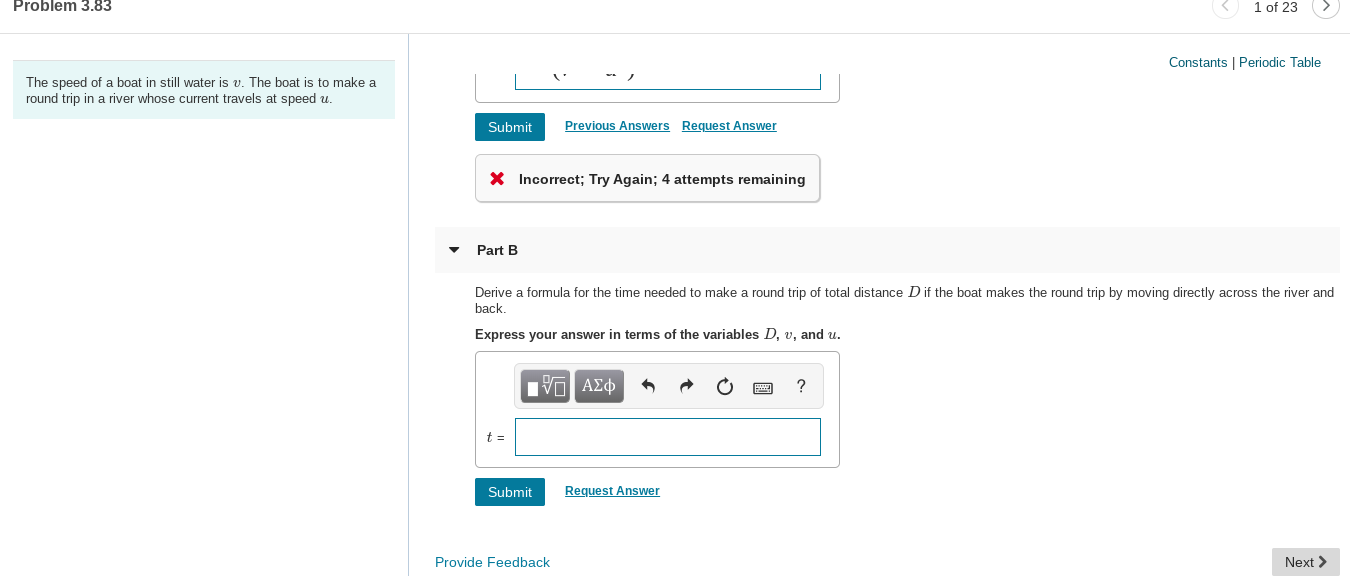 Problem 3.83
1 of 23
Constants | Periodic Table
The speed of a boat in still water is v. The boat is to make a
round trip in a river whose current travels at speed u.
Previous Answers Request Answer
Submit
X Incorrect; Try Again; 4 attempts remaining
Part B
Derive a formula for the time needed to make a round trip of total distance D if the boat makes the round trip by moving directly across the river and
back,
Express your answer in terms of the variables D, v, and u.
ν ΑΣφ
Request Answer
Submit
Next >
Provide Feedback
