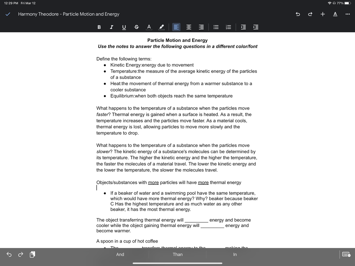 12:29 PM Fri Mar 12
* A 77%
Harmony Theodore - Particle Motion and Energy
5 ¿ + A ..
B I U § A
Particle Motion and Energy
Use the notes to answer the following questions in a different color/font
Define the following terms:
Kinetic Energy:energy due to movement
Temperature:the measure of the average kinetic energy of the particles
of a substance
Heat:the movement of thermal energy from a warmer substance to a
cooler substance
• Equilibrium:when both objects reach the same temperature
What happens to the temperature of a substance when the particles move
faster? Thermal energy is gained when a surface is heated. As a result, the
temperature increases and the particles move faster. As a material cools,
thermal energy is lost, allowing particles to move more slowly and the
temperature to drop.
What happens to the temperature of a substance when the particles move
slower? The kinetic energy of a substance's molecules can be determined by
its temperature. The higher the kinetic energy and the higher the temperature,
the faster the molecules of a material travel. The lower the kinetic energy and
the lower the temperature, the slower the molecules travel.
Objects/substances with more particles will have more thermal energy
If a beaker of water and a swimming pool have the same temperature,
which would have more thermal energy? Why? beaker because beaker
C Has the highest temperature and as much water as any other
beaker, it has the most thermal energy.
The object transferring thermal energy will
cooler while the object gaining thermal energy will
become warmer.
energy and become
energy and
A spoon in a cup of hot coffee
The
trencfore thornmelonorav to the
meking the
And
Than
In
!!!
