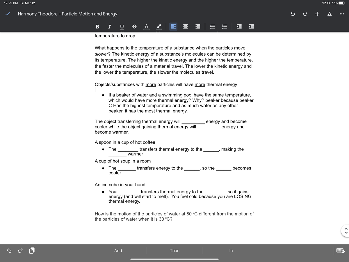 12:29 PM Fri Mar 12
* A 77%
Harmony Theodore - Particle Motion and Energy
5 è + A ..
B
I U
temperature to drop.
What happens to the temperature of a substance when the particles move
slower? The kinetic energy of a substance's molecules can be determined by
its temperature. The higher the kinetic energy and the higher the temperature,
the faster the molecules of a material travel. The lower the kinetic energy and
the lower the temperature, the slower the molecules travel.
Objects/substances with more particles will have more thermal energy
If a beaker of water and a swimming pool have the same temperature,
which would have more thermal energy? Why? beaker because beaker
C Has the highest temperature and as much water as any other
beaker, it has the most thermal energy.
The object transferring thermal energy will
cooler while the object gaining thermal energy will
become warmer.
energy and become
energy and
A spoon in a cup of hot coffee
• The
transfers thermal energy to the
making the
warmer
A cup of hot soup in a room
• The
cooler
transfers energy to the
so the
becomes
An ice cube in your hand
• Your
energy (and will start to melt). You feel cold because you are LÕSING
thermal energy.
transfers thermal energy to the
so it gains
How is the motion of the particles of water at 80 °C different from the motion of
the particles of water when it is 30 °C?
And
Than
In
!!
!!!
