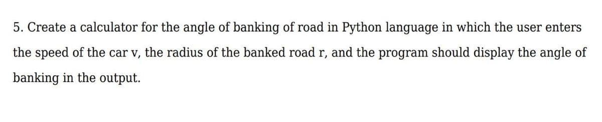 5. Create a calculator for the angle of banking of road in Python language in which the user enters
the speed of the car v, the radius of the banked road r, and the program should display the angle of
banking in the output.
