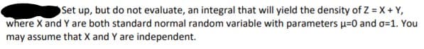 Set up, but do not evaluate, an integral that will yield the density of Z = X + Y,
where X and Y are both standard normal random variable with parameters u=0 and o=1. You
may assume that X and Y are independent.
