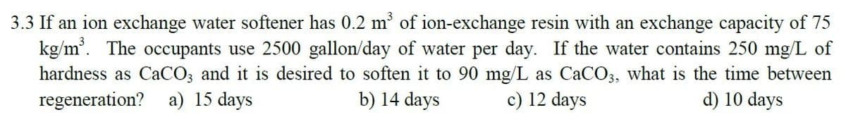 3.3 If an ion exchange water softener has 0.2 m of ion-exchange resin with an exchange capacity of 75
kg/m'. The occupants use 2500 gallon/day of water per day. If the water contains 250 mg/L of
hardness as CaCO3 and it is desired to soften it to 90 mg/L as CACO3, what is the time between
b) 14 days
regeneration? a) 15 days
c) 12 days
d) 10 days
