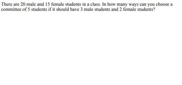 There are 20 male and 15 female students in a class. In how many ways can you choose a
committee of 5 students if it should have 3 male students and 2 female students?
