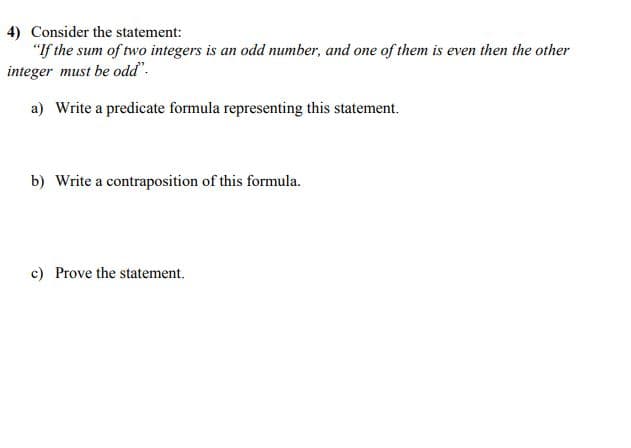 4) Consider the statement:
"If the sum of two integers is an odd number, and one of them is even then the other
integer must be odd".
a) Write a predicate formula representing this statement.
b) Write a contraposition of this formula.
c) Prove the statement.
