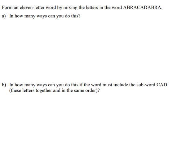 Form an eleven-letter word by mixing the letters in the word ABRACADABRA.
a) In how many ways can you do this?
b) In how many ways can you do this if the word must include the sub-word CAD
(these letters together and in the same order)?
