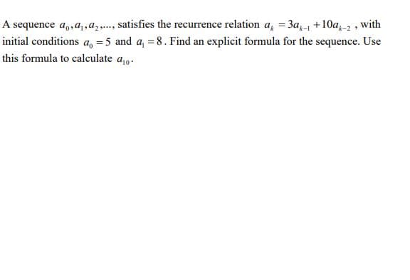 A sequence a,,a, ,az,..., satisfies the recurrence relation a, = 3a +10a2, with
initial conditions a, = 5 and a, = 8. Find an explicit formula for the sequence. Use
this formula to calculate a,0.
%3D
%3D
