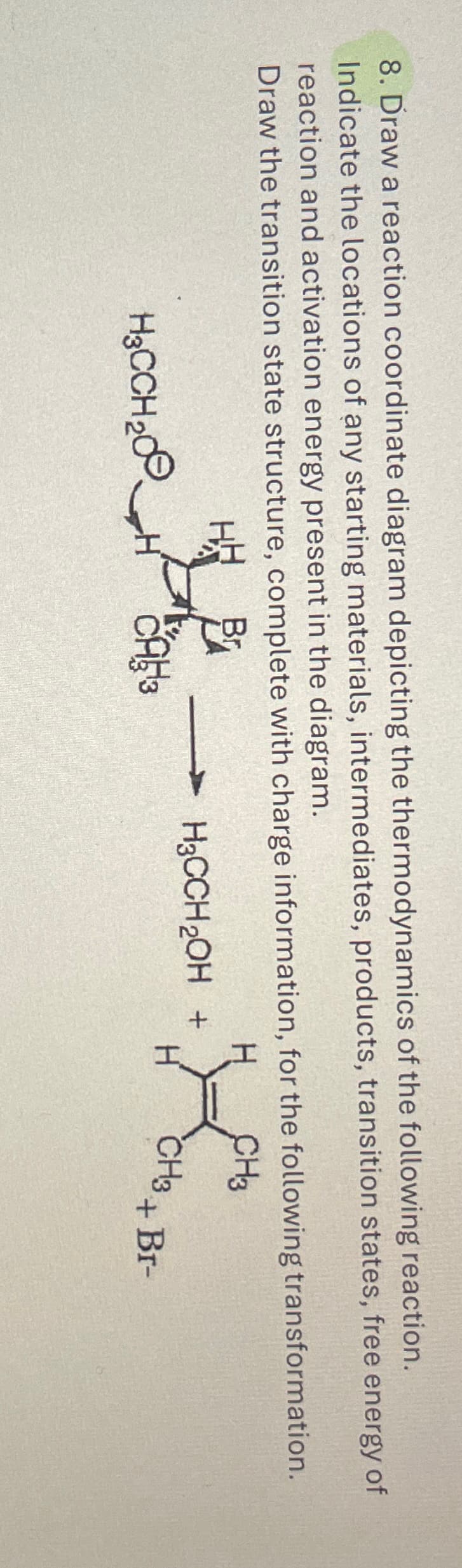 8. Draw a reaction coordinate diagram depicting the thermodynamics of the following reaction.
Indicate the locations of any starting materials, intermediates, products, transition states, free energy of
reaction and activation energy present in the diagram.
Draw the transition state structure, complete with charge information, for the following transformation.
Br
H₂CCH₂H
20
CA
CH3
H3CCH2OH +
H
CH3
CH3 + BI-