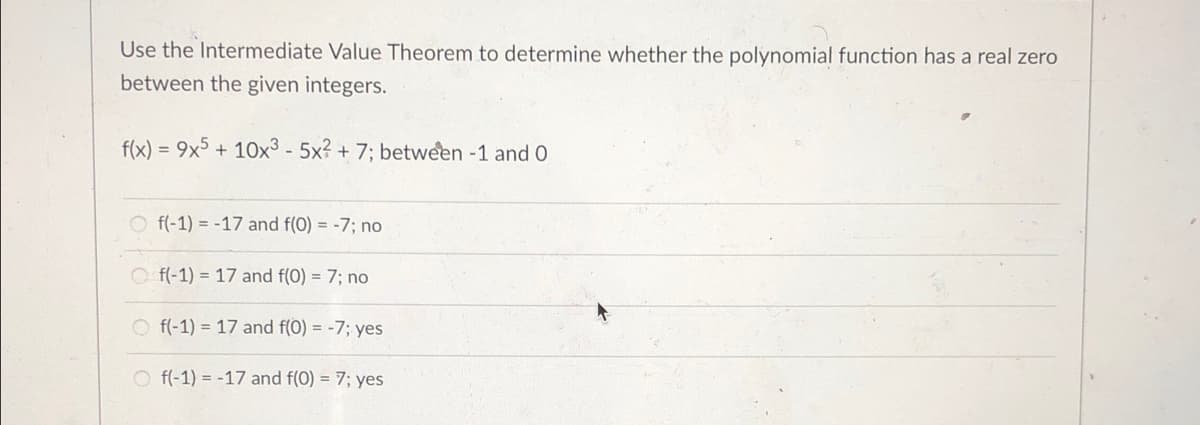 Use the Intermediate Value Theorem to determine whether the polynomial function has a real zero
between the given integers.
f(x) = 9x5 + 10x³ - 5x? + 7; between -1 and O
%3D
O f(-1) = -17 and f(0) = -7; no
O f(-1) = 17 and f(0) = 7; no
O f(-1) = 17 and f(0) = -7; yes
O f(-1) = -17 and f(0) = 7; yes
