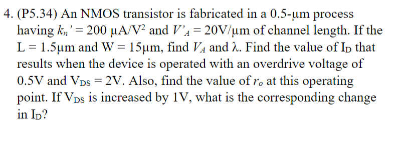 4. (P5.34) An NMOS transistor is fabricated in a 0.5-μm process
having kn 200 μA/V² and V₁ = 20V/μm of channel length. If the
L= 1.5μm and W = 15μm, find VA and λ. Find the value of ID that
results when the device is operated with an overdrive voltage of
0.5V and VDS = 2V. Also, find the value of ro at this operating
point. If VDs is increased by 1V, what is the corresponding change
in ID?