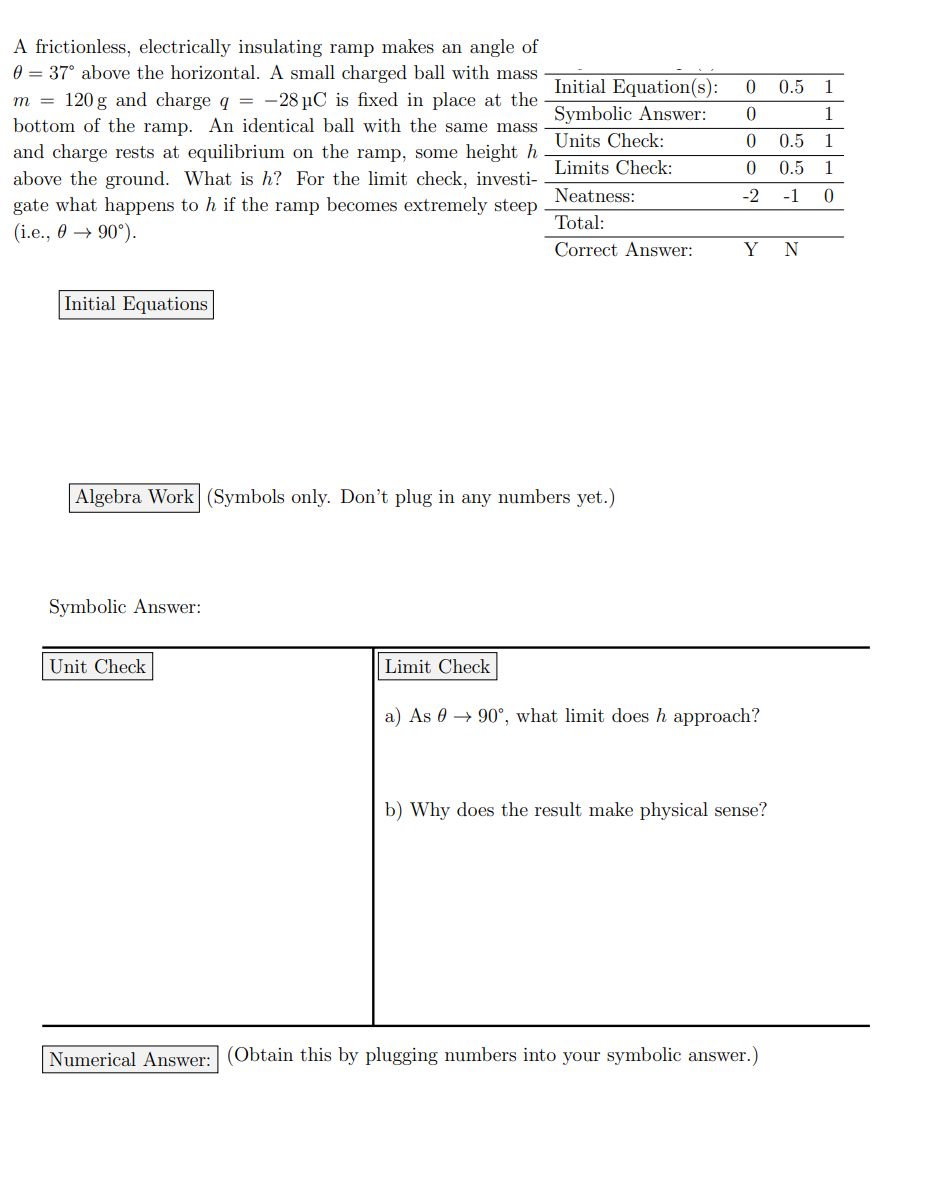 A frictionless, electrically insulating ramp makes an angle of
0 = 37° above the horizontal. A small charged ball with mass
m = 120g and charge q = -28 μC is fixed in place at the
bottom of the ramp. An identical ball with the same mass
and charge rests at equilibrium on the ramp, some height h
above the ground. What is h? For the limit check, investi-
gate what happens to h if the ramp becomes extremely steep
(i.e., 90°).
Initial Equations
Initial Equation(s):
Symbolic Answer:
Units Check:
Limits Check:
Neatness:
Total:
Correct Answer:
Algebra Work (Symbols only. Don't plug in any numbers yet.)
Symbolic Answer:
Unit Check
0 0.5
1
0
1
0 0.5
0 0.5 1
-2 -1 0
Y N
Limit Check
a) As 90°, what limit does h approach?
b) Why does the result make physical sense?
Numerical Answer: (Obtain this by plugging numbers into your symbolic answer.)