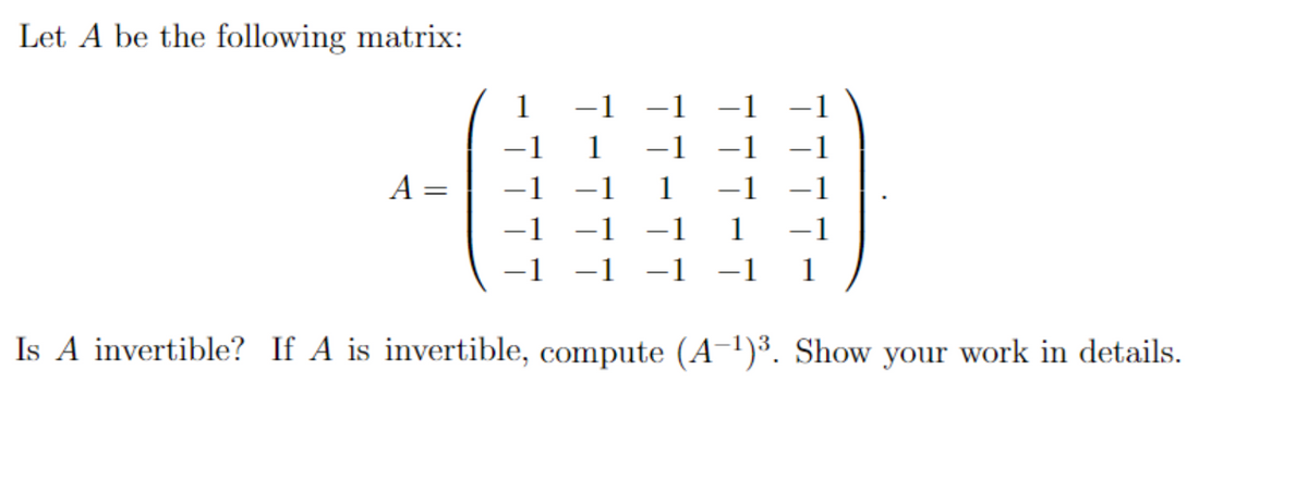 Let A be the following matrix:
A
-1
-1
-1 -1 -1
-1
ㅜㅜ
1 −1
1
Is A invertible? If A is invertible, compute (A-1)3. Show your work in details.