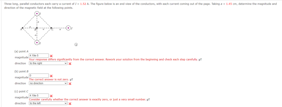 Three long, parallel conductors each carry a current of I = 1.52 A. The figure below is an end view of the conductors, with each current coming out of the page. Taking a = 1.45 cm, determine the magnitude and
direction of the magnetic field at the following points.
B
C
(a) point A
4.19e-5
i
magnitude
x
Your response differs significantly from the correct answer. Rework your solution from the beginning and check each step carefully. μT
direction to the right
(b) point B
magnitude
0
The correct answer is not zero. μT
direction no direction
(c) point C
magnitude
4.19e-5
Consider carefully whether the correct answer is exactly zero, or just a very small number. μT
direction to the left
