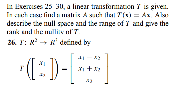 In Exercises 25-30, a linear transformation T is given.
In each case find a matrix A such that T(x) = Ax. Also
describe the null space and the range of T and give the
rank and the nullity of T.
26. T: R² R³ defined by
T
X1
(*)) -
=
x2
X1 X2
x1 + x₂
x2