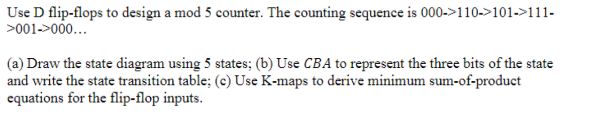 Use D flip-flops to design a mod 5 counter. The counting sequence is 000->110->101->111-
>001->000...
(a) Draw the state diagram using 5 states; (b) Use CBA to represent the three bits of the state
and write the state transition table; (c) Use K-maps to derive minimum sum-of-product
equations for the flip-flop inputs.