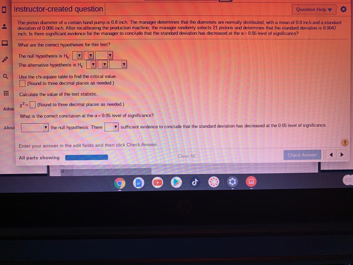 OInstructor-created question
Question Help ▼
The piston diameter of a certain hand pump is 0.8 inch. The manager determines that the diarneters are normally distributed, with a mean of 0.8 inch and a standard
deviation of 0.006 inch. After recalibrating the production machine, the manager randomly selects 21 pistons and determines that the standard deviation is 0.0042
inch. Is there significant evidence for the manager to conclude that the standard deviation has decreased at the a= 0.05 level of significance?
What are the correct hypotheses for this test?
The null hypothesis is H:
The alternative hypothesis is H,:
Use the chi-square table to find the critical value.
(Round to three decimal places as needed.)
Calculate the value of the test statistic.
x2 =
(Round to three decimal places as needed.)
Advai
What is the correct conclusion at the a= 0.05 level of significance?
V the null hypothesis. There
V sufficient evidence to conclude that the standard deviation has decreased at the 0.05 level of significance.
About
Enter your answer in the edit fields and then click Check Answer.
Clear All
Check Answer
All parts showing
