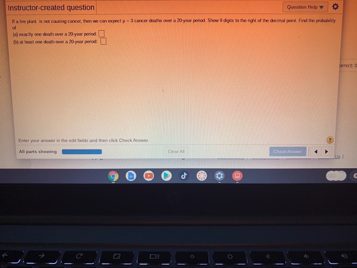 Instructor-created question
Question Help
If a tire plant is not causing cancer, then we can expect u = 3 cancer deaths over a 20-year period. Show 9 digits to the right of the decimal point. Find the probability
of
(a) exactly one death over a 20-year period:
(b) at least one death over a 20-year period:
prrect: 0
Enter your answer in the edit fields and then click Check Answer.
?
All parts showing
Clear All
Check Answer
UsI
