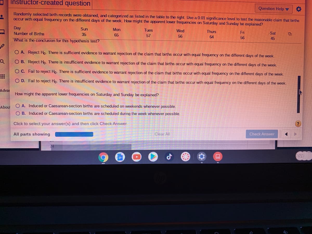 Instructor-created question
Question Help ▼
Randomly selected birth records were obtained, and categorized as listed in the table to the right. Use a 0.01 significance level to test the reasonable claim that births
occur with equal frequency on the different days of the week. Hkow might the apparent lower frequencies on Saturday and Sunday be explained?
Day
Number of Births
Sun
Mon
Tues
Wed
Thurs
Fri
Sat
35
65
57
56
64
56
45
What is the conclusion for this hypothesis test?
O A. Reject Ho. There is sufficient evidence to warrant rejection of the claim that births occur with equal frequency on the different days of the week.
O B. Reject Ho. There is insufficient evidence to warrant rejection of the claim that births occur with equal frequency on the different days of the week.
O C. Fail to reject Ho. There is sufficient evidence to warrant rejection of the claim that births occur with equal frequency on the different days of the week.
O D. Fail to reject Ho. There is insufficient evidence to warrant rejection of the claim that births occur with equal frequency on the different days of the week.
Advar
How might the apparent lower frequencies on Saturday and Sunday be explained?
Aboul
O A. Induced or Caesarean-section births are scheduled on weekends whenever possible.
O B. Induced or Caesarean-section births are scheduled during the week whenever possible.
Click to select your answer(s) and then click Check Answer.
All parts showing
Clear All
Check Answer
