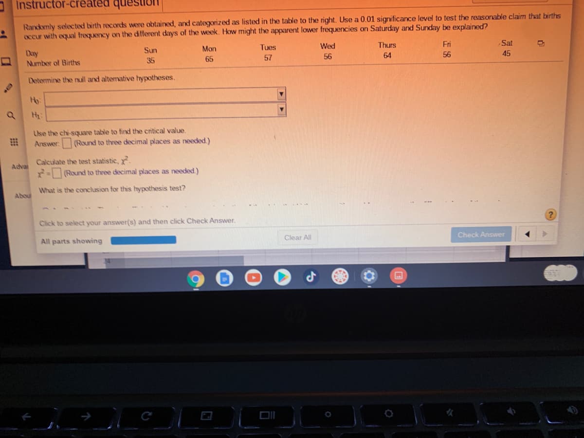 Instructor-created questit
Randomly seleN:ted birth records were obtained, and categorized as listed in the table to the right. Use a 0.01 significance level to test the reasonable claim that births
occur with equal trequency on the different days of the week. How might the apparent lower frequencies on Saturday and Sunday be explained?
Tues
Wed
Thurs
Fri
Sat
Sun
Mon
Day
Number of Births
57
56
64
56
45
35
65
Determine the null and altenative hypotheses.
Ho:
Use the chi-squuare table to find the critical value,
Answer:
(Round to three decimal places as needed.)
Calculate the test statistic,
=(Round to three decimal places as needed.)
Advai
What is the conclusion for this hypothesis test?
Abou
Click to select your answer(s) and then click Check Answer.
Check Answer
Clear All
All parts showing
