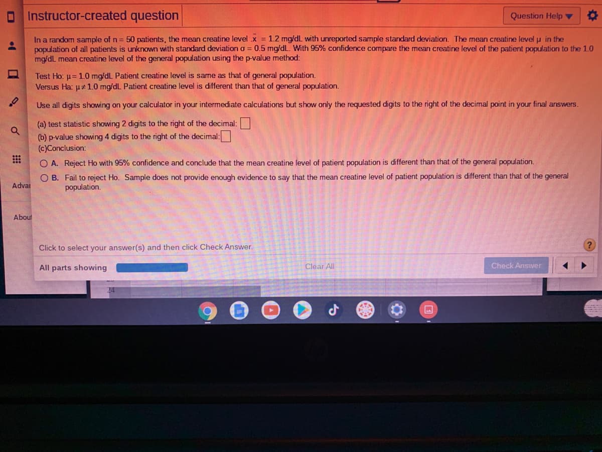 OInstructor-created question
Question Help ▼
In a random sample of n = 50 patients, the mean creatine level .x = 1.2 mg/dL with unreported sample standard deviation. The mean creatine level u in the
population of all patients is unknown with standard deviation a = 0.5 mg/dL. With 95% confidence compare the mean creatine level of the patient population to the 1.O
mg/dL mean creatine level of the general population using the p-value method:
Test Ho: u= 1.0 mg/dL Patient creatine level is same as that of general population.
Versus Ha: u#1.0 mg/dL Patient creatine level is different than that of general population.
Use all digits showing on your calculator in your intermediate calculations but show only the requested digits to the right of the decimal point in your final answers.
(a) test statistic showing 2 digits to the right of the decimal:
(b) p-value showing 4 digits to the right of the decimal:
(c)Conclusion:
O A. Reject Ho with 95% confidence and conclude that the mean creatine level of patient population is different than that of the general population.
O B. Fail to reject Ho. Sample does not provide enough evidence to say that the mean creatine level of patient population is different than that of the general
population.
Advar
About
Click to select your answer(s) and then click Check Answer.
All parts showing
Clear All
Check Answer
