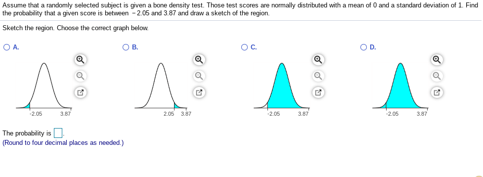 Assume that a randomly selected subject is given a bone density test. Those test scores are normally distributed with a mean of 0 and a standard deviation of 1. Find
the probability that a given score is between -2.05 and 3.87 and draw a sketch of the region.
Sketch the region. Choose the correct graph below.
OA.
OB.
OC.
OD.
-2.05
3.87
2.05 3.87
-2.05
3.87
-2.05
3.87
The probability is
(Round to four decimal places as needed.)
