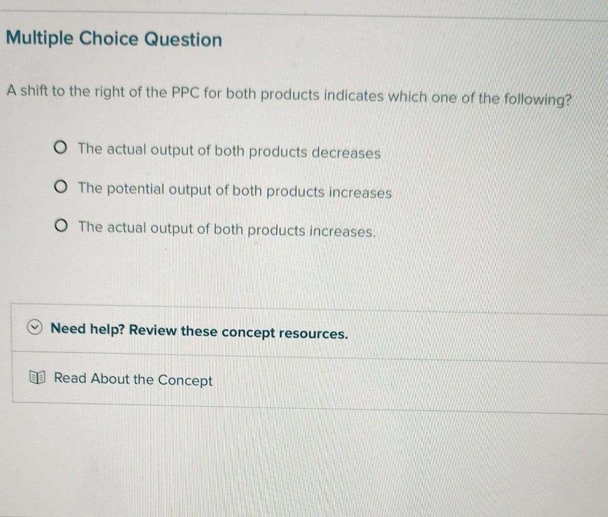 Multiple Choice Question
A shift to the right of the PPC for both products indicates which one of the following?
O The actual output of both products decreases
O The potential output of both products increases
O The actual output of both products increases.
Need help? Review these concept resources.
Read About the Concept