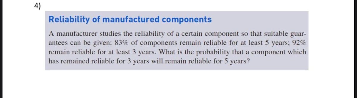 4)
Reliability of manufactured components
A manufacturer studies the reliability of a certain component so that suitable guar-
antees can be given: 83% of components remain reliable for at least 5 years; 92%
remain reliable for at least 3 years. What is the probability that a component which
has remained reliable for 3 years will remain reliable for 5 years?